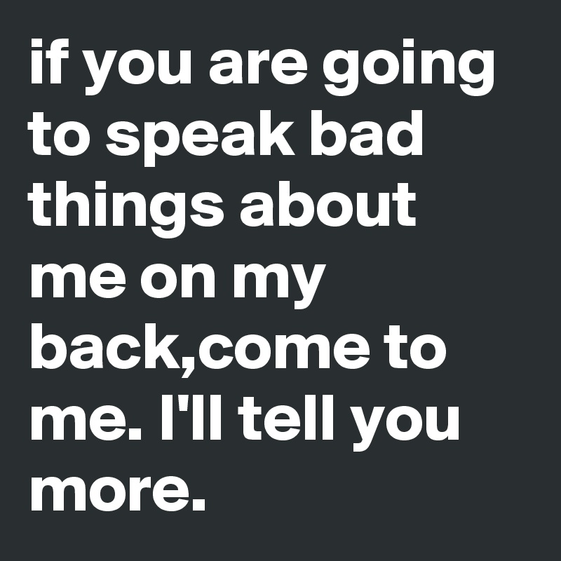 if you are going to speak bad things about me on my back,come to me. I'll tell you more.