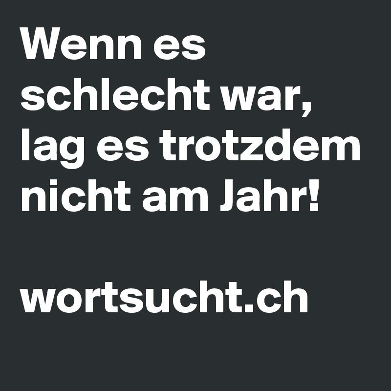 Wenn es schlecht war, lag es trotzdem nicht am Jahr! 

wortsucht.ch 