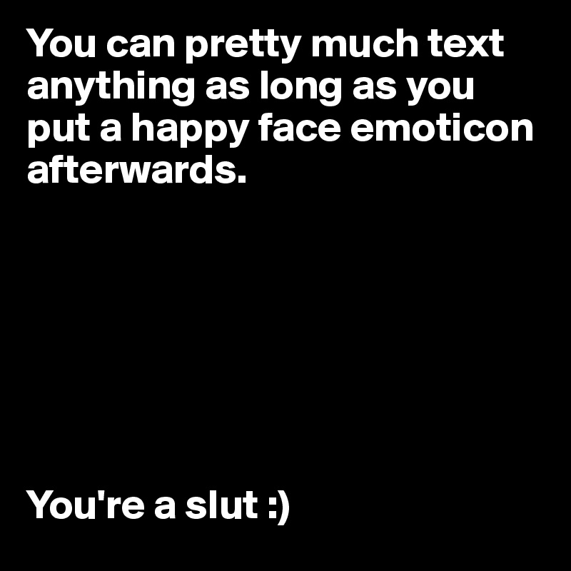 You can pretty much text anything as long as you put a happy face emoticon afterwards. 







You're a slut :)