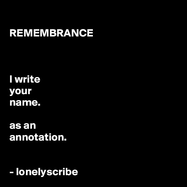 
REMEMBRANCE 



I write 
your 
name.

as an 
annotation.


- lonelyscribe 