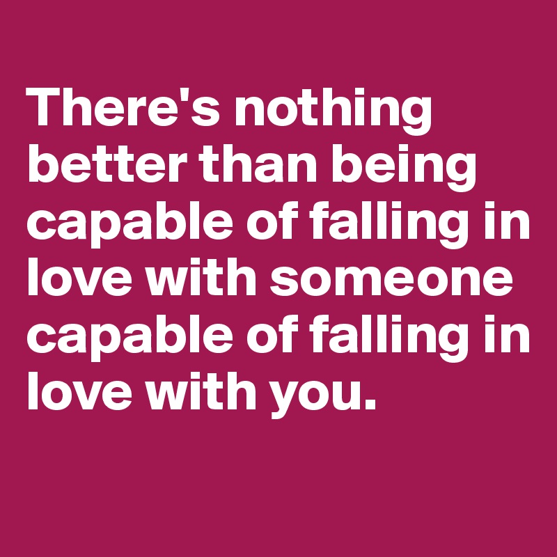 
There's nothing better than being capable of falling in love with someone capable of falling in love with you.
