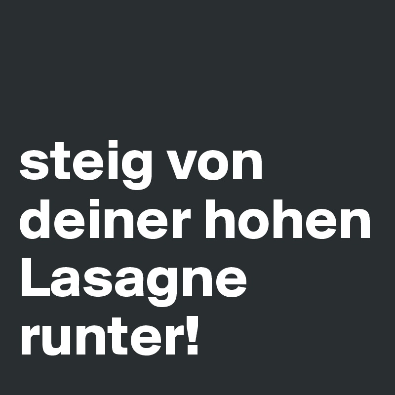 

steig von deiner hohen Lasagne runter!