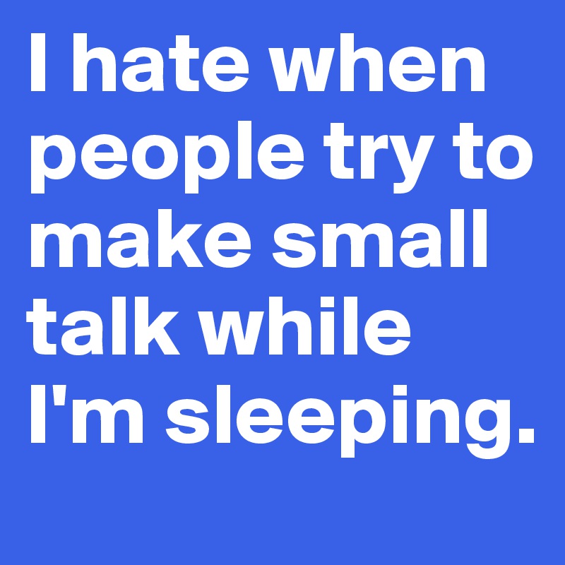 I hate when people try to make small talk while I'm sleeping.