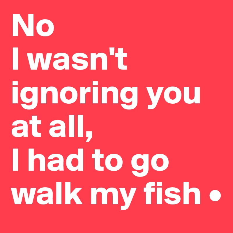 No
I wasn't ignoring you at all,
I had to go walk my fish •