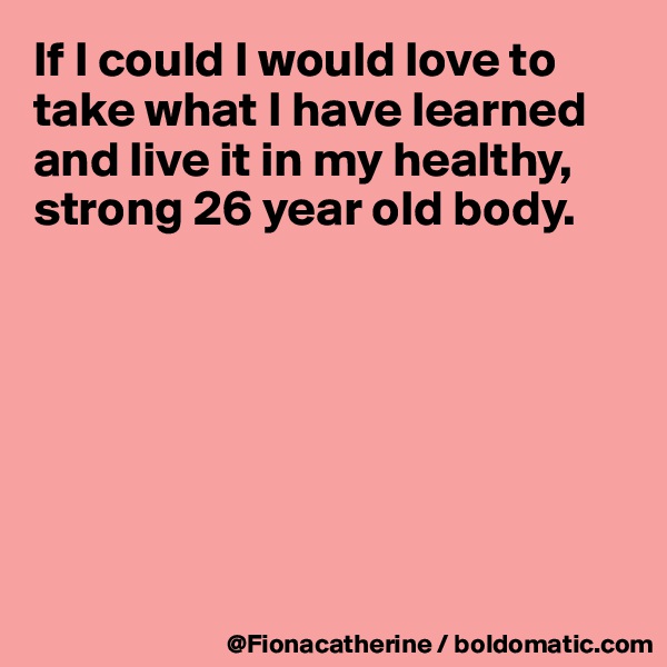 If I could I would love to take what I have learned and live it in my healthy, strong 26 year old body.







