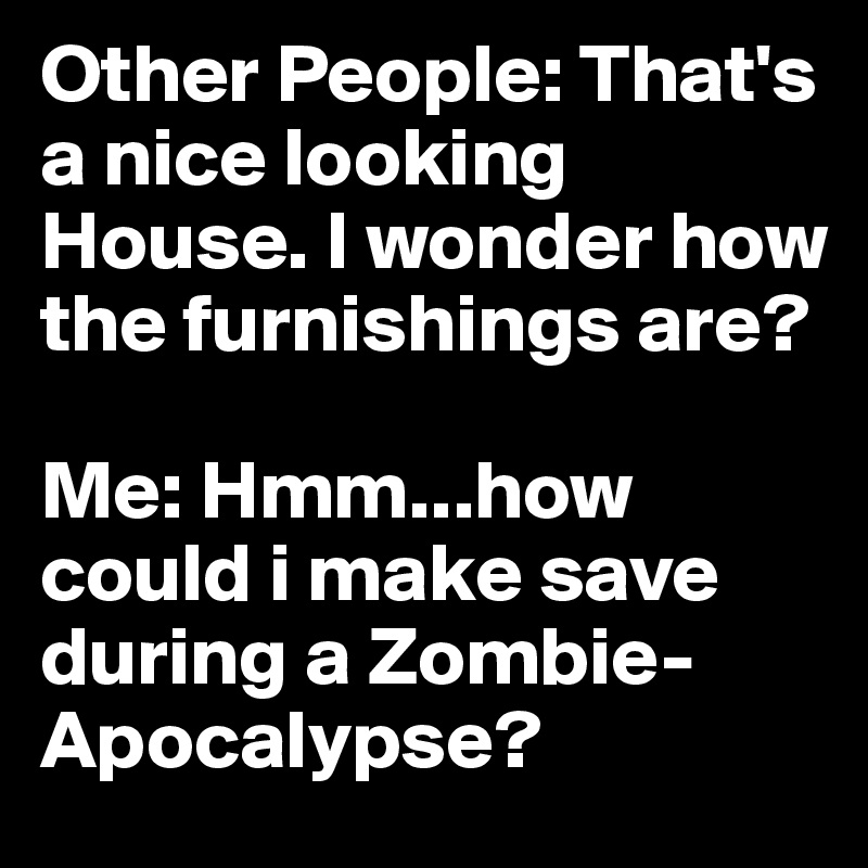 Other People: That's a nice looking House. I wonder how the furnishings are?

Me: Hmm...how could i make save during a Zombie-Apocalypse?