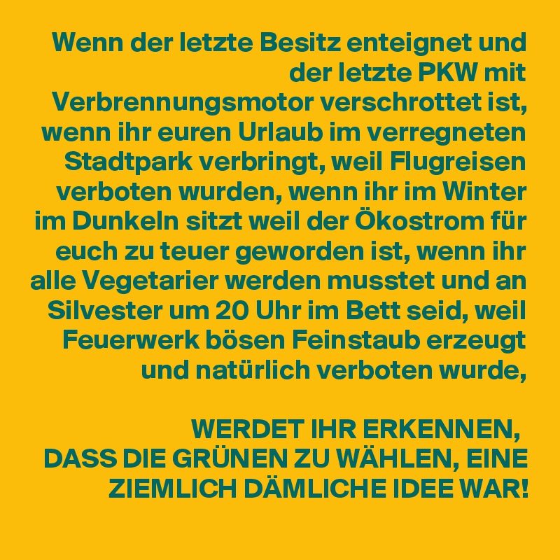 Wenn der letzte Besitz enteignet und der letzte PKW mit Verbrennungsmotor verschrottet ist, wenn ihr euren Urlaub im verregneten Stadtpark verbringt, weil Flugreisen verboten wurden, wenn ihr im Winter im Dunkeln sitzt weil der Ökostrom für euch zu teuer geworden ist, wenn ihr alle Vegetarier werden musstet und an Silvester um 20 Uhr im Bett seid, weil Feuerwerk bösen Feinstaub erzeugt und natürlich verboten wurde,
 
WERDET IHR ERKENNEN, 
DASS DIE GRÜNEN ZU WÄHLEN, EINE ZIEMLICH DÄMLICHE IDEE WAR!