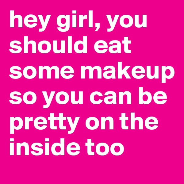 hey girl, you should eat some makeup so you can be pretty on the inside too