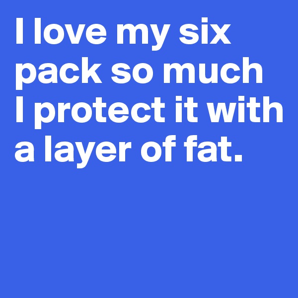I love my six pack so much 
I protect it with a layer of fat. 

