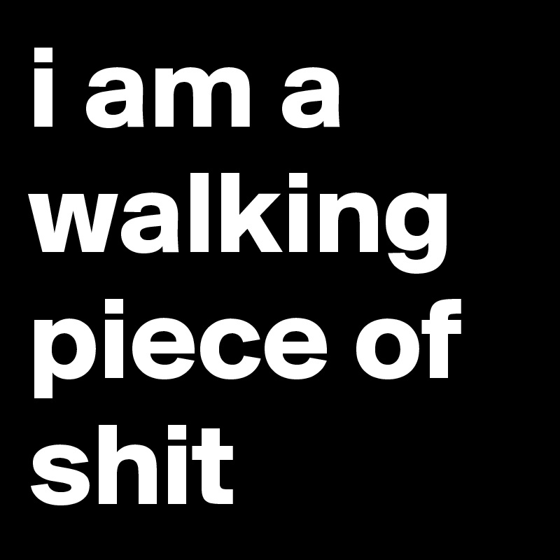 i am a walking piece of shit