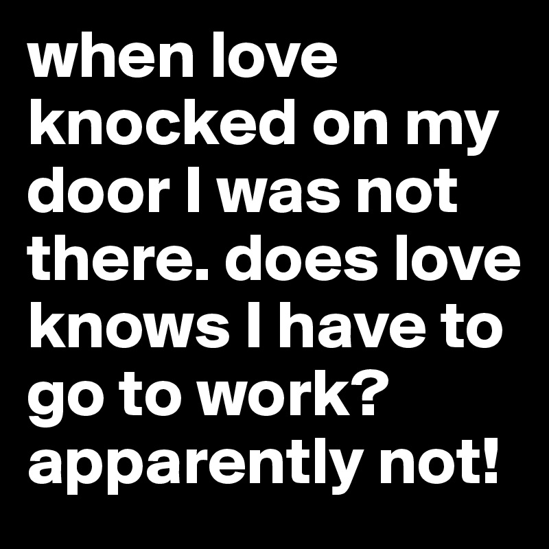 when love knocked on my door I was not there. does love knows I have to go to work? apparently not!