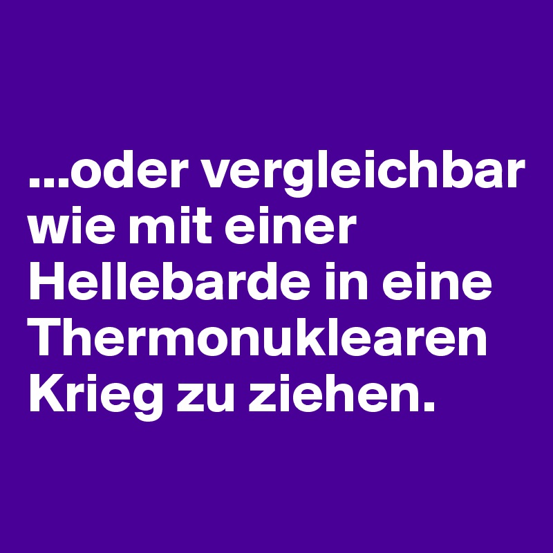 

...oder vergleichbar wie mit einer Hellebarde in eine Thermonuklearen Krieg zu ziehen.

