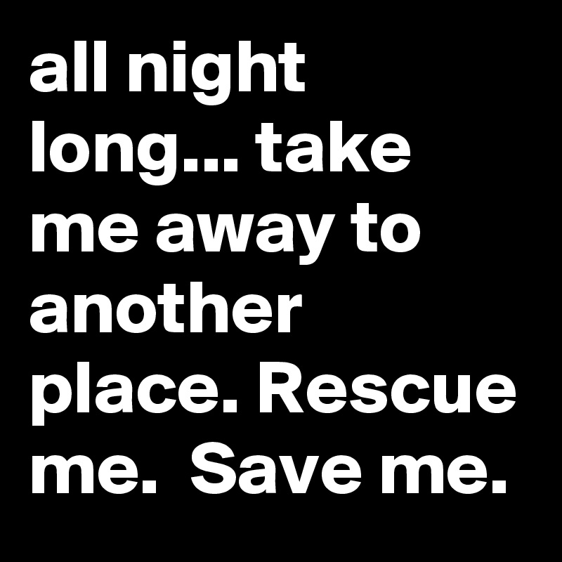 all night long... take me away to another place. Rescue me.  Save me. 