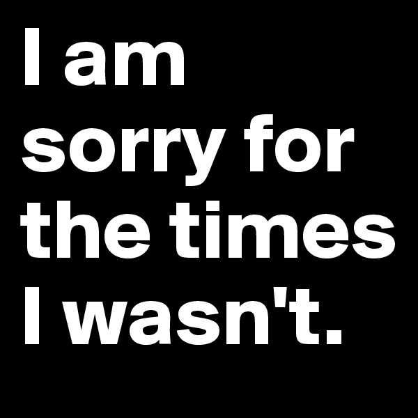 I am sorry for the times I wasn't.