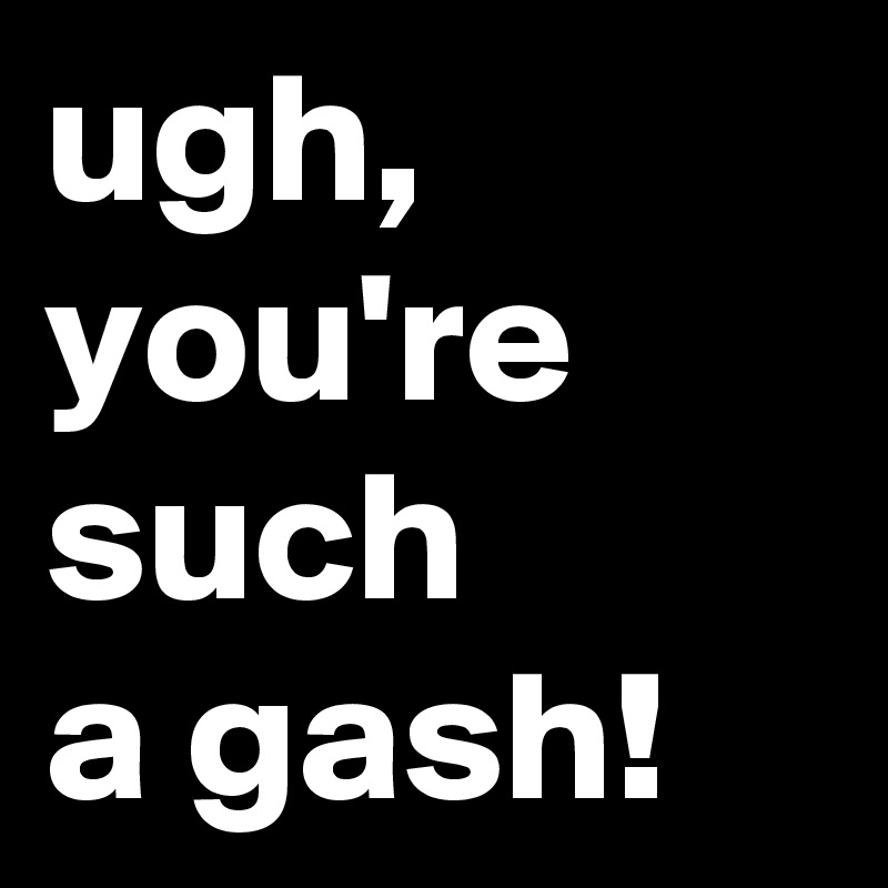 ugh,
you're
such
a gash!