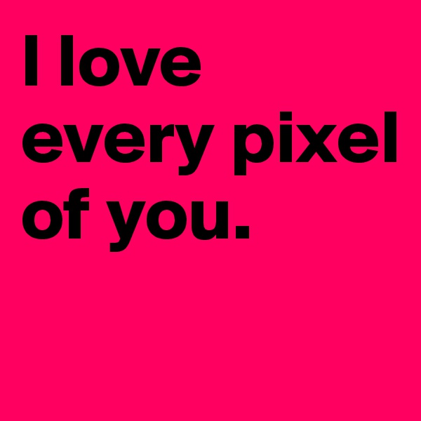 I love every pixel of you.
