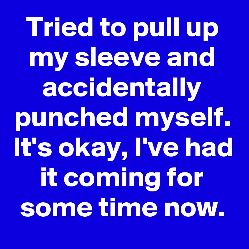 Tried to pull up my sleeve and accidentally punched myself. It's okay, I've had it coming for some time now.