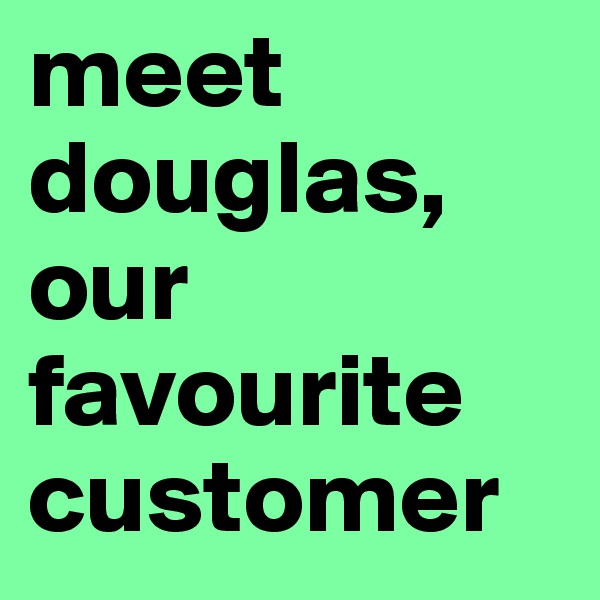 meet douglas, our favourite customer