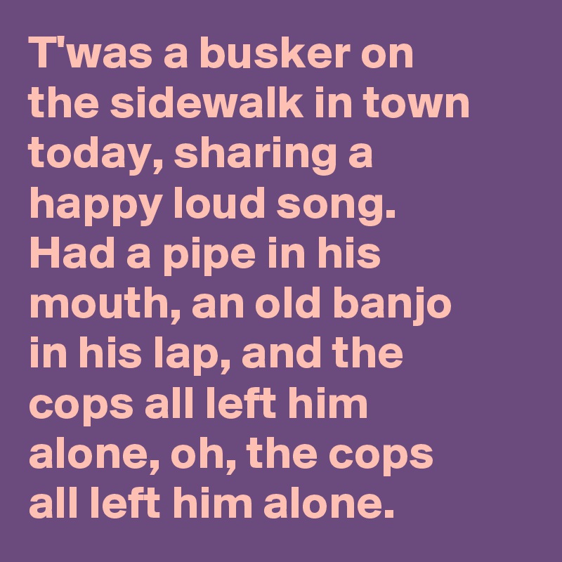 T'was a busker on the sidewalk in town today, sharing a happy loud song. Had a pipe in his mouth, an old banjo in his lap, and the cops all left him alone, oh, the cops all left him alone.