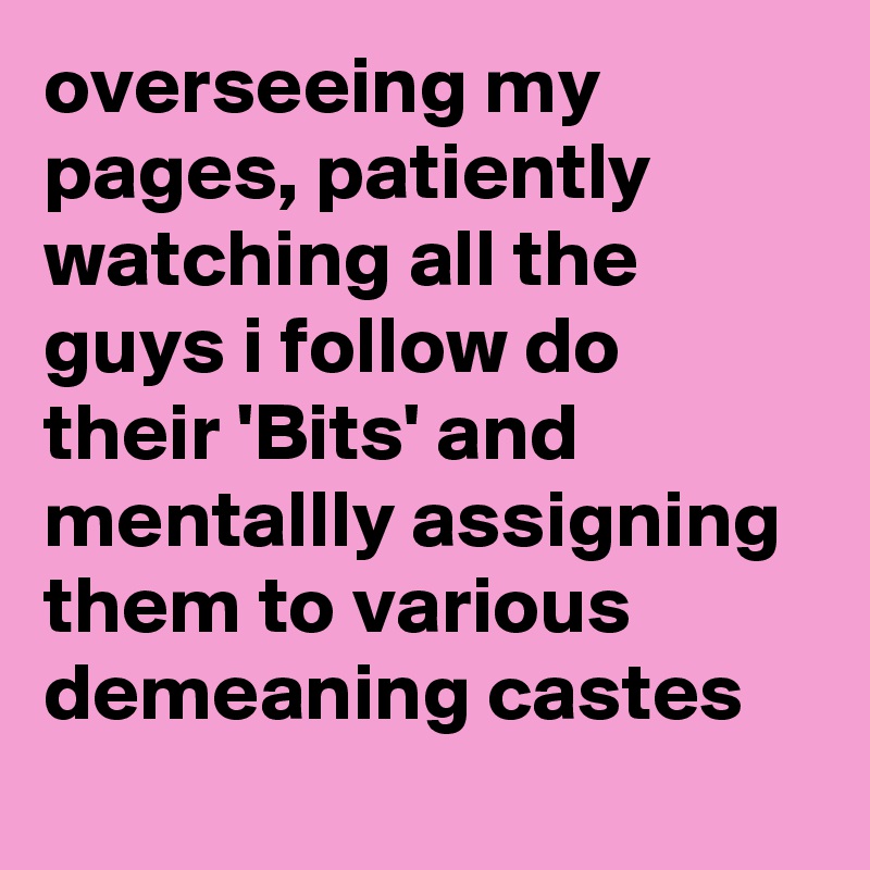 overseeing my pages, patiently watching all the guys i follow do their 'Bits' and mentallly assigning them to various demeaning castes