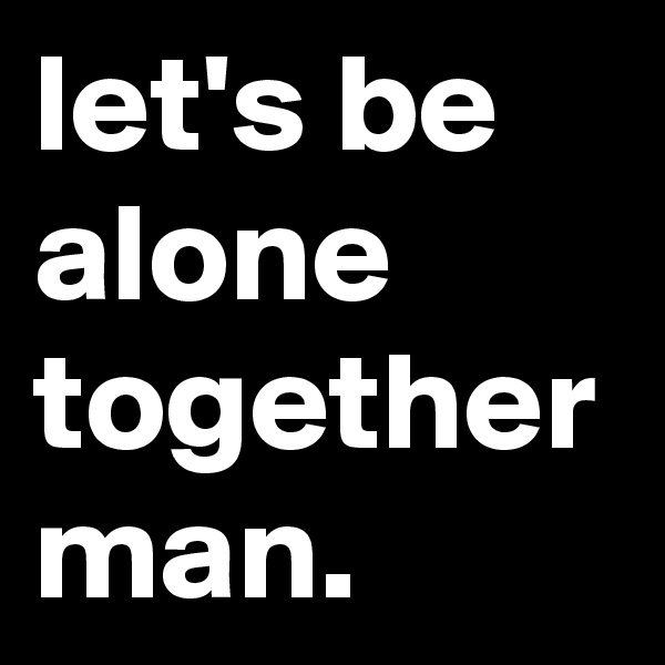 let's be alone together man.