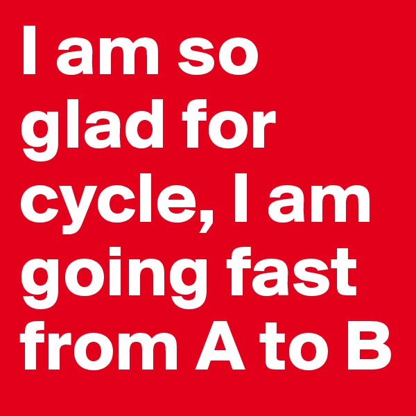 I am so glad for cycle, I am  going fast from A to B
