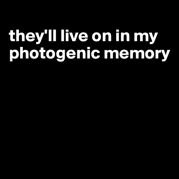 
they'll live on in my photogenic memory





