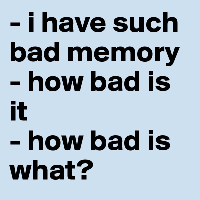 - i have such bad memory - how bad is it
- how bad is what?