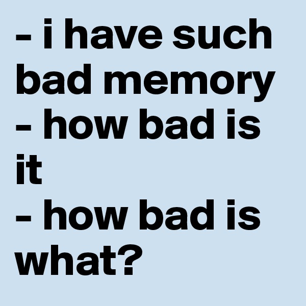 - i have such bad memory - how bad is it
- how bad is what?