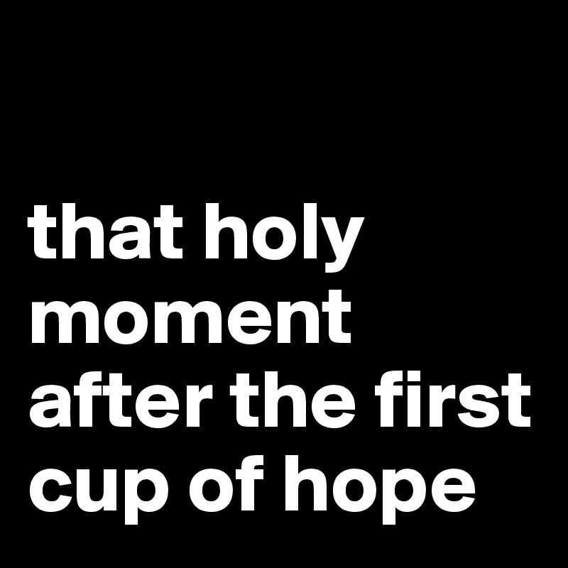 

that holy moment after the first cup of hope