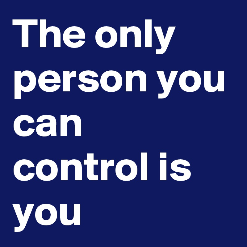 The only person you can control is you