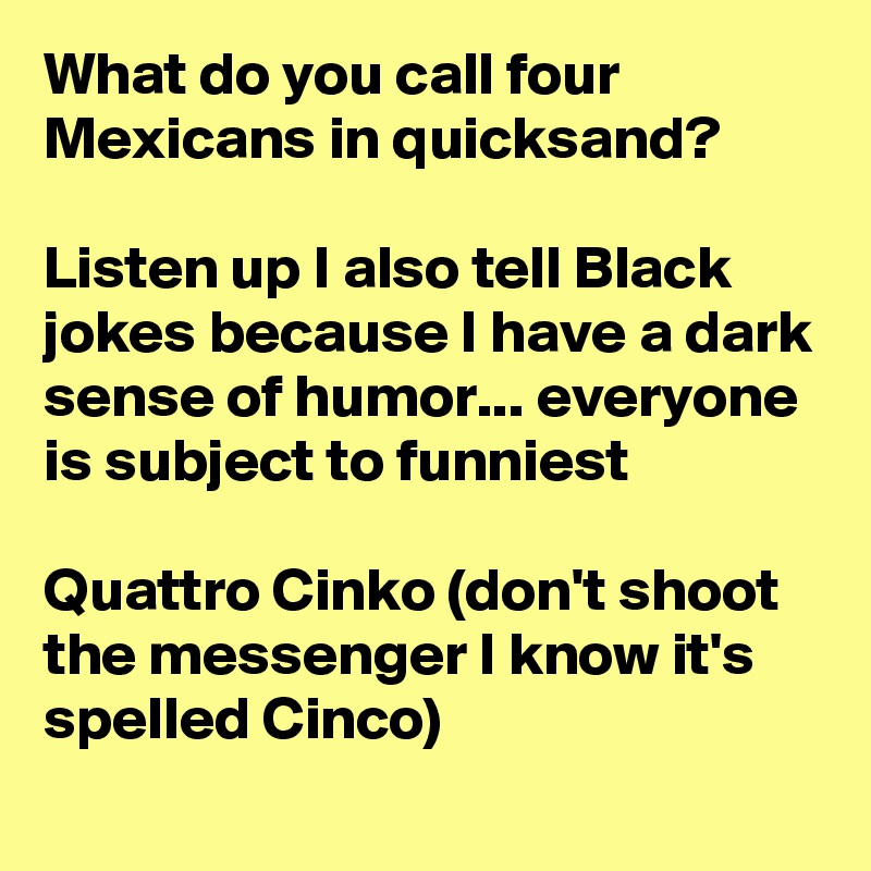 What do you call four Mexicans in quicksand?

Listen up I also tell Black jokes because I have a dark sense of humor... everyone is subject to funniest

Quattro Cinko (don't shoot the messenger I know it's spelled Cinco) 