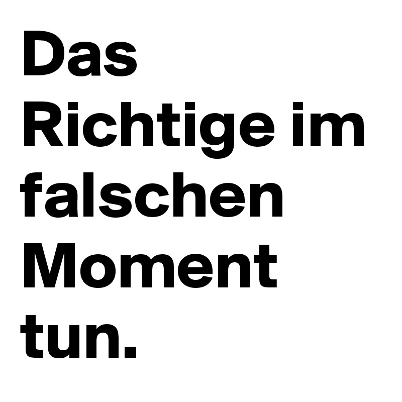 Das Richtige im falschen Moment tun.