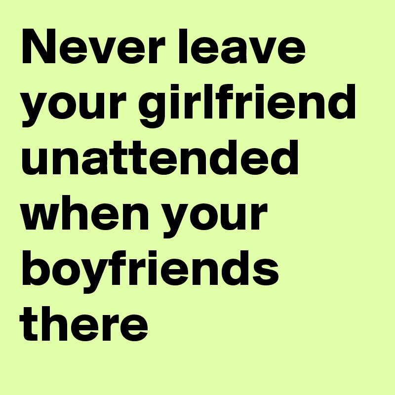 Never leave your girlfriend unattended when your boyfriends there 