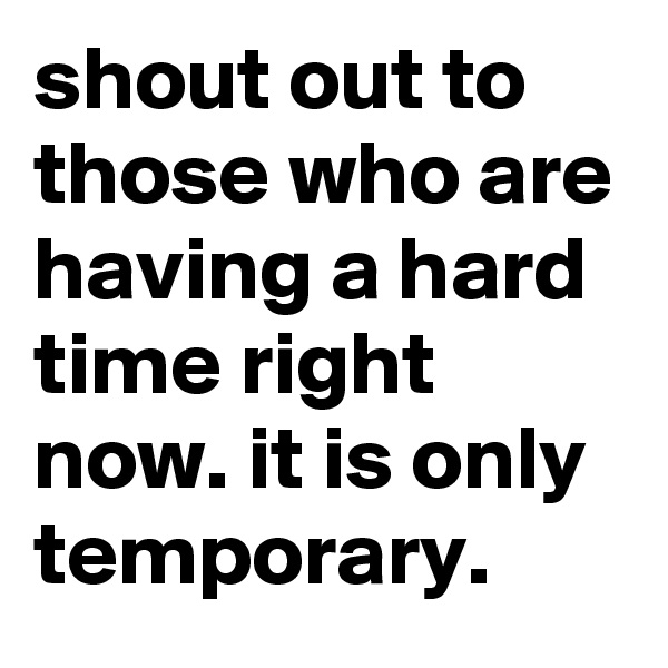 shout out to those who are having a hard time right now. it is only temporary. 