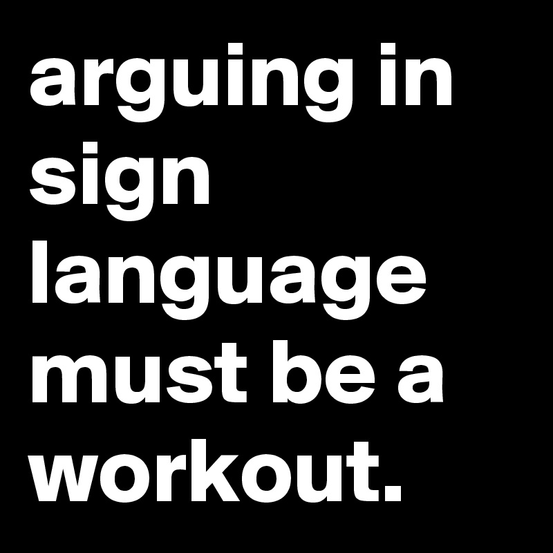arguing in sign language must be a workout.