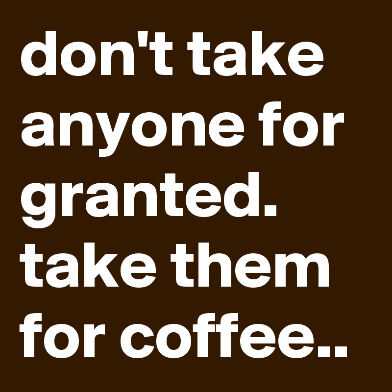don't take anyone for granted. 
take them for coffee..