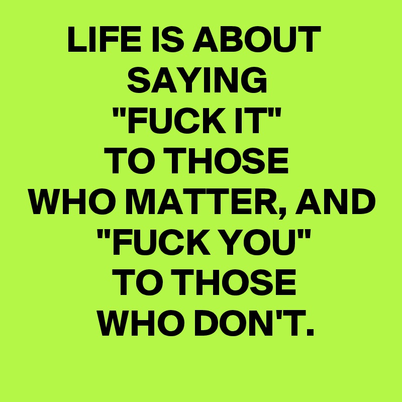       LIFE IS ABOUT
              SAYING
            "FUCK IT"
           TO THOSE
 WHO MATTER, AND
          "FUCK YOU"
            TO THOSE
          WHO DON'T.