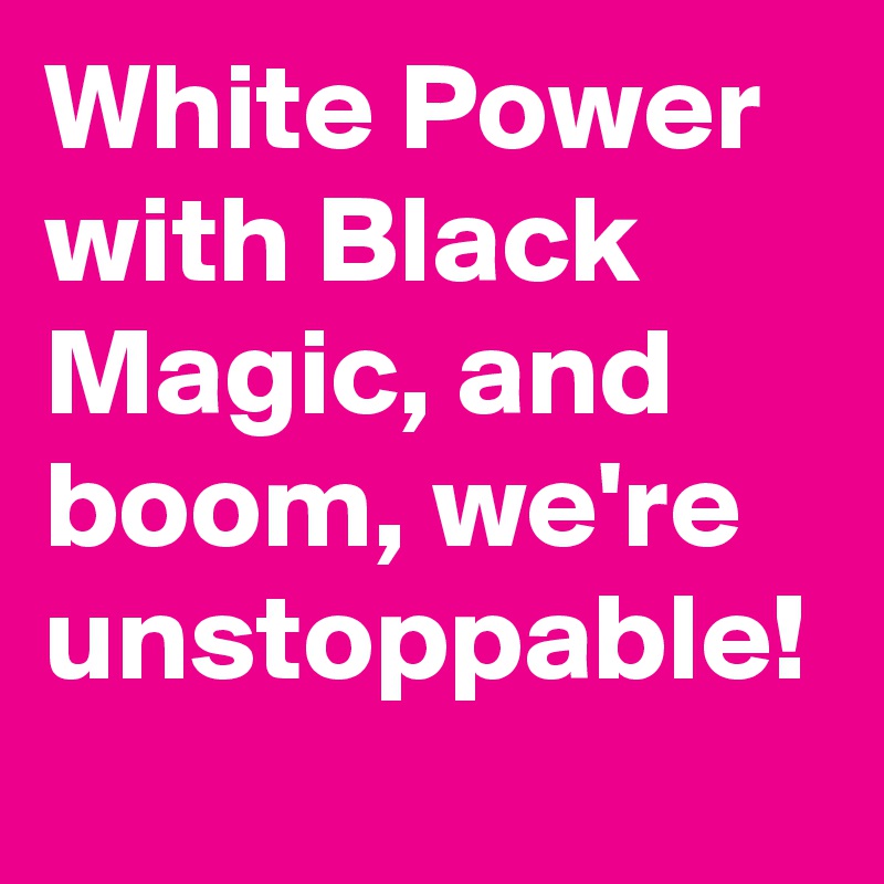 White Power with Black Magic, and boom, we're unstoppable!