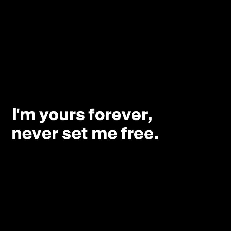 




I'm yours forever, 
never set me free. 



