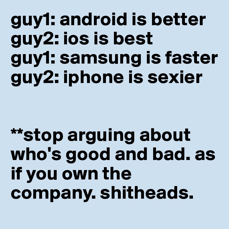 guy1: android is better
guy2: ios is best
guy1: samsung is faster
guy2: iphone is sexier


**stop arguing about who's good and bad. as if you own the company. shitheads.