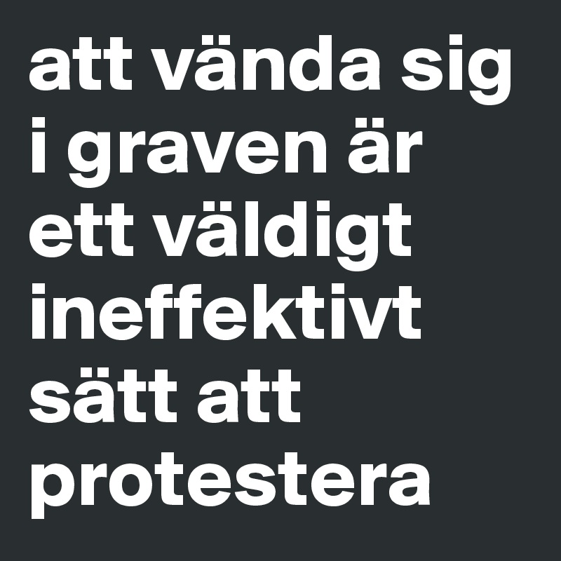 att vända sig i graven är ett väldigt ineffektivt sätt att protestera