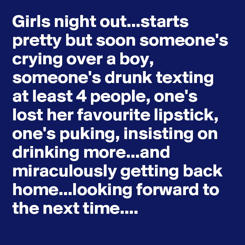 Girls night out...starts pretty but soon someone's crying over a boy, someone's drunk texting at least 4 people, one's lost her favourite lipstick, one's puking, insisting on drinking more...and miraculously getting back home...looking forward to the next time....