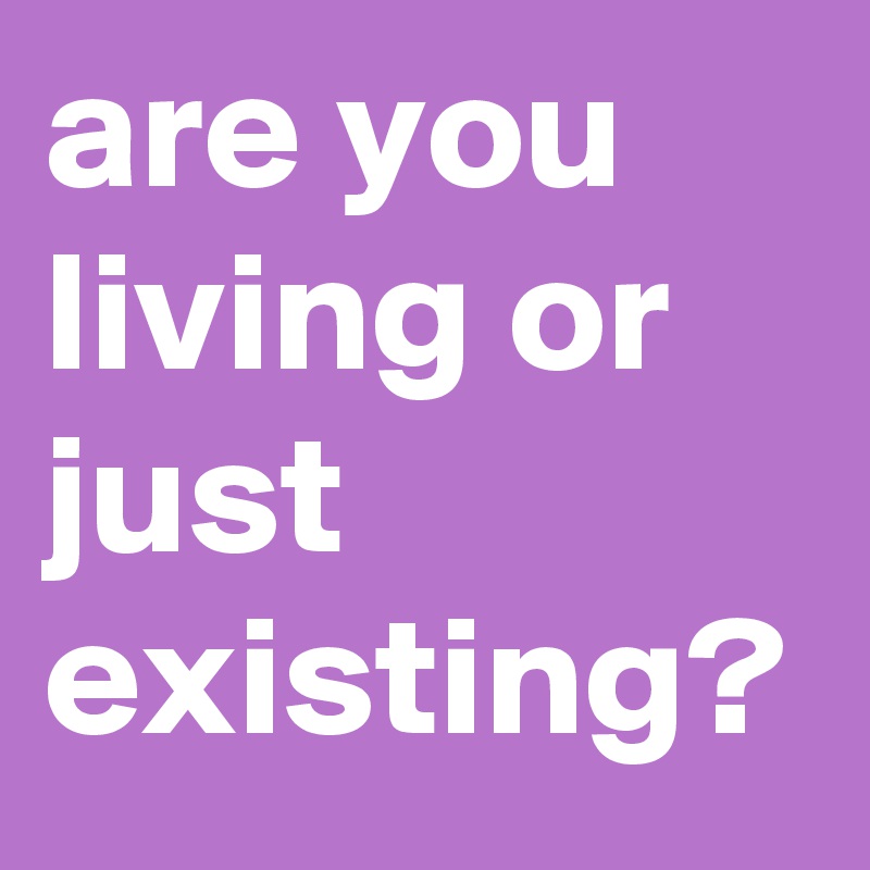 are you living or just existing? 