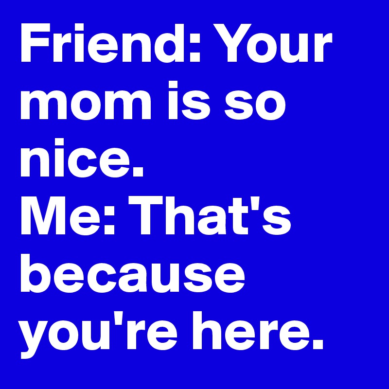 Friend: Your mom is so nice.
Me: That's because you're here. 