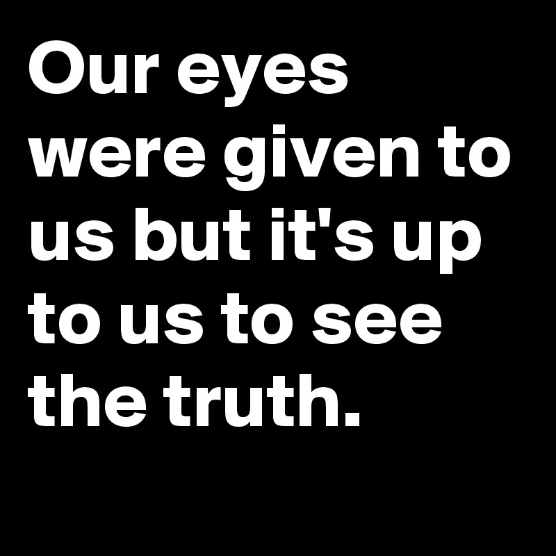 Our eyes were given to us but it's up to us to see the truth.