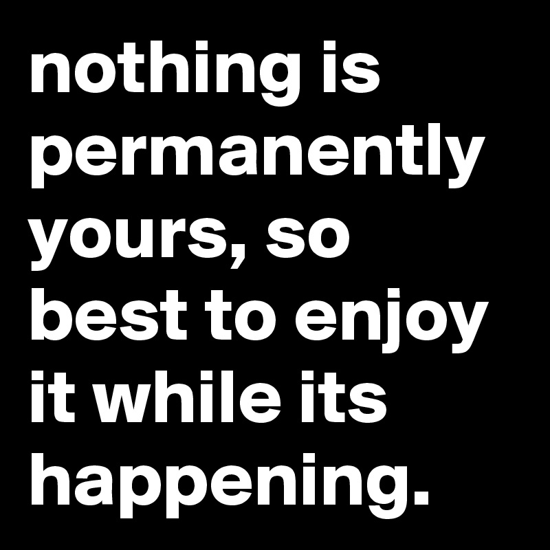nothing is permanently yours, so best to enjoy it while its happening.