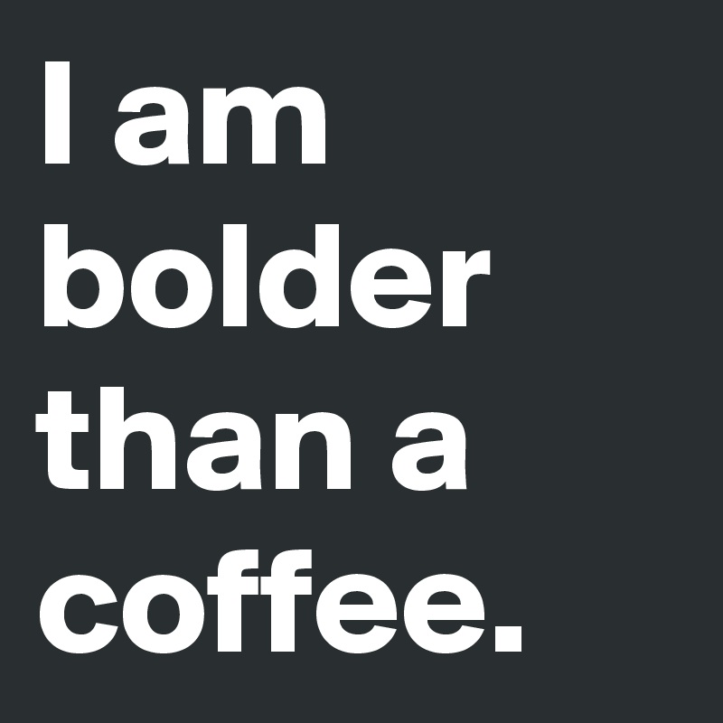 I am bolder than a coffee.