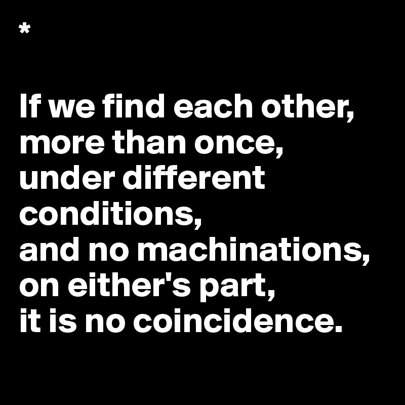 *                                

If we find each other, more than once, 
under different conditions, 
and no machinations, on either's part, 
it is no coincidence.
