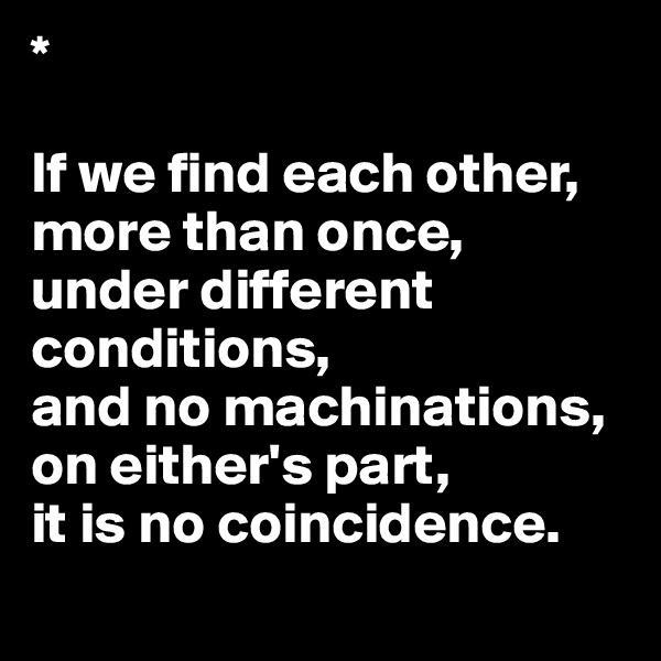 *                                

If we find each other, more than once, 
under different conditions, 
and no machinations, on either's part, 
it is no coincidence.
